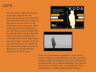 cont.
 My two pieces didn’t link enough
 and it was thought that the
 audience would get confused that
 the advertisement wasn’t linked to
 the product it was meant to be
 presenting to the audience. When
 receiving audience feedback for
 my first design it was thought that
 the design wasn’t clear. I decided
 that the image I had taken the
 silhouette from for my DVD cover
 was the image I wanted to use for
 my advertisement. As I preferred
 the use of this image I decided to
 go back and put this into the
 design for my DVD cover.
                                   From my final audience feedback I learnt that a
                                   simpler design is more effective and that including
                                   images makes the designs look more professional
                                   and appealing. My audience feedback also agreed
                                   with my use of colour that I had added as I felt it
                                   would stand out better against other designs.
 
