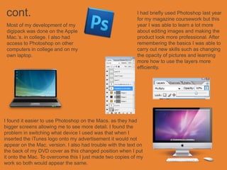 cont.                                                      I had briefly used Photoshop last year
                                                            for my magazine coursework but this
 Most of my development of my                               year I was able to learn a lot more
 digipack was done on the Apple                             about editing images and making the
 Mac.’s. in college. I also had                             product look more professional. After
 access to Photoshop on other                               remembering the basics I was able to
 computers in college and on my                             carry out new skills such as changing
 own laptop.                                                the opacity of pictures and learning
                                                            more how to use the layers more
                                                            efficiently.




I found it easier to use Photoshop on the Macs. as they had
bigger screens allowing me to see more detail. I found the
problem in switching what device I used was that when I
inserted the iTunes logo onto my advertisement it would not
appear on the Mac. version. I also had trouble with the text on
the back of my DVD cover as this changed position when I put
it onto the Mac. To overcome this I just made two copies of my
work so both would appear the same.
 