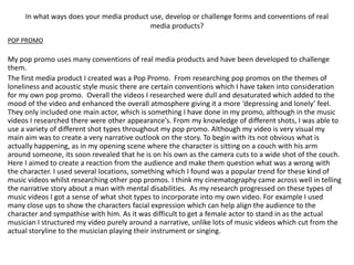 In what ways does your media product use, develop or challenge forms and conventions of real
                                          media products?
POP PROMO

My pop promo uses many conventions of real media products and have been developed to challenge
them.
The first media product I created was a Pop Promo. From researching pop promos on the themes of
loneliness and acoustic style music there are certain conventions which I have taken into consideration
for my own pop promo. Overall the videos I researched were dull and desaturated which added to the
mood of the video and enhanced the overall atmosphere giving it a more ‘depressing and lonely’ feel.
They only included one main actor, which is something I have done in my promo, although in the music
videos I researched there were other appearance's. From my knowledge of different shots, I was able to
use a variety of different shot types throughout my pop promo. Although my video is very visual my
main aim was to create a very narrative outlook on the story. To begin with its not obvious what is
actually happening, as in my opening scene where the character is sitting on a couch with his arm
around someone, its soon revealed that he is on his own as the camera cuts to a wide shot of the couch.
Here I aimed to create a reaction from the audience and make them question what was a wrong with
the character. I used several locations, something which I found was a popular trend for these kind of
music videos whilst researching other pop promos. I think my cinematography came across well in telling
the narrative story about a man with mental disabilities. As my research progressed on these types of
music videos I got a sense of what shot types to incorporate into my own video. For example I used
many close ups to show the characters facial expression which can help align the audience to the
character and sympathise with him. As it was difficult to get a female actor to stand in as the actual
musician I structured my video purely around a narrative, unlike lots of music videos which cut from the
actual storyline to the musician playing their instrument or singing.
 