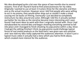 My idea developed quite a lot over the space of two months due to several
reasons. First of all I found it hard to find actors/actresses for my video.
Originally I wanted to use at least 3-4 actors three for the storyline and then
one as the actual musician. However once I did find people who were willing
to act in my promo, they would either drop out or couldn’t make a shoot
causing me set backs on filming. Eventually I just decided to completely
restructure my idea around one actor. Although I did this it actually worked
out better for my idea as the storyline became more interesting and I soon
found I had more ideas to work with than I originally started with. Once I had
storyboarded my second idea and began shooting everything seemed to fall
into place and I managed to finish shooting my pop promo within a day. Once
I had got the editing finished I think my pop promo could challenge typical
forms of real media products as the feed back I was given was very positive
and I was told my idea really captured the audiences attention. It wasn’t just a
typical music video it actually had a story which you had to think about,
which created more interest for the audience.
 