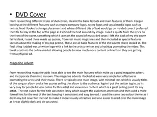 • DVD Cover
From researching different styles of dvd covers, I learnt the basic layouts and main features of them. I began
looking at the different features such as record company logos, rating logos and social media logos such as
twitter. Next I looked at image placement and where different bits of text would go on my dvd cover. I preferred
the title to stay at the top of the page as I worked the text around my image. I used a quote from the lyrics on
the front of the cover, something which I seen on the sound of music dvd cover. I left the back of my dvd cover
fairly blank, I used three made up quotes, from real music magazines and then included as special features
section about the making of my pop promo. These are all basic features of the dvd covers I have looked at. The
final thing I added was a twitter logo with a link to the artists twitter and a hashtag promoting the video. This
breaks out into the online market allowing people to view much more content online than they are getting
from a physical ad.


Magazine Advert

From researching magazine adds I was able to see the main features which make up a good magazine advert,
and incorporate them into my own. The magazine adverts I looked at were very simple but effective in
promoting the artist and their music. There is typically one main image, with minimal text which is usually titles
of the song or album and a few quotes selling the album to the audience. Again I put the twitter tag in, as its
very easy for people to look online for this artist and view more content which is a great selling point for any
artist. The text I used for the title was more fancy which caught the audiences attention and then used a more
formal font for the rest of the text keeping it consistent and easy to read. I used the same two colour theme as I
did in my dvd cover for the text to make it more visually attractive and also easier to read over the main image
as it was slightly dark and de saturated.
 
