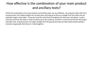 How effective is the combination of your main product
                   and ancillary texts?
I think the combination of my main product and ancillary texts are very effective. By using the video stills from
my pop promo, this linked straight into my dvd cover and mag ad as they are straight from the video and not
separate images I have taken. I have also used the same fonts throughout the dvd cover and advert. I used a
more fancy font for the titles in order to stand out to the audience, and then a more formal font for the quotes
and other text. As both pictures are taken straight from the pop promo they are both desaturated making it
instantly recognisable that they are linked together.
 