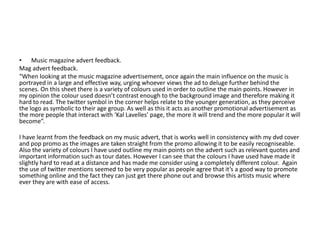 • Music magazine advert feedback.
Mag advert feedback.
“When looking at the music magazine advertisement, once again the main influence on the music is
portrayed in a large and effective way, urging whoever views the ad to deluge further behind the
scenes. On this sheet there is a variety of colours used in order to outline the main points. However in
my opinion the colour used doesn’t contrast enough to the background image and therefore making it
hard to read. The twitter symbol in the corner helps relate to the younger generation, as they perceive
the logo as symbolic to their age group. As well as this it acts as another promotional advertisement as
the more people that interact with ‘Kal Lavelles’ page, the more it will trend and the more popular it will
become”.

I have learnt from the feedback on my music advert, that is works well in consistency with my dvd cover
and pop promo as the images are taken straight from the promo allowing it to be easily recogniseable.
Also the variety of colours I have used outline my main points on the advert such as relevant quotes and
important information such as tour dates. However I can see that the colours I have used have made it
slightly hard to read at a distance and has made me consider using a completely different colour. Again
the use of twitter mentions seemed to be very popular as people agree that it’s a good way to promote
something online and the fact they can just get there phone out and browse this artists music where
ever they are with ease of access.
 