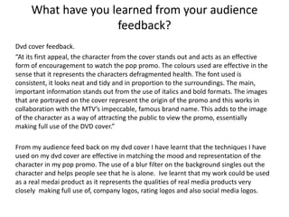 What have you learned from your audience
                    feedback?
Dvd cover feedback.
“At its first appeal, the character from the cover stands out and acts as an effective
form of encouragement to watch the pop promo. The colours used are effective in the
sense that it represents the characters defragmented health. The font used is
consistent, it looks neat and tidy and in proportion to the surroundings. The main,
important information stands out from the use of italics and bold formats. The images
that are portrayed on the cover represent the origin of the promo and this works in
collaboration with the MTV’s impeccable, famous brand name. This adds to the image
of the character as a way of attracting the public to view the promo, essentially
making full use of the DVD cover.”

From my audience feed back on my dvd cover I have learnt that the techniques I have
used on my dvd cover are effective in matching the mood and representation of the
character in my pop promo. The use of a blur filter on the background singles out the
character and helps people see that he is alone. Ive learnt that my work could be used
as a real medai product as it represents the qualities of real media products very
closely making full use of, company logos, rating logos and also social media logos.
 