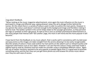 .
mag advert feedback.
“When looking at the music magazine advertisement, once again the main influence on the music is
portrayed in a large and effective way, urging whoever views the ad to deluge further behind the
scenes. On this sheet there is a variety of colours used in order to outline the main points. However in
my opinion the colour used doesn’t contrast enough to the background image and therefore making it
hard to read. The twitter symbol in the corner helps relate to the younger generation, as they perceive
the logo as symbolic to their age group. As well as this it acts as another promotional advertisement as
the more people that interact with ‘Kal Lavelles’ page, the more it will trend and the more popular it will
become”.

I have learnt from the feedback on my music advert, that is works well in consistency with my dvd cover
and pop promo as the images are taken straight from the promo allowing it to be easily recogniseable.
Also the variety of colours I have used outline my main points on the advert such as relevant quotes and
important information such as tour dates. However I can see that the colours I have used have made it
slightly hard to read at a distance and has made me consider using a completely different colour. Again
the use of twitter mentions seemed to be very popular as people agree that it’s a good way to promote
something online and the fact they can just get there phone out and browse this artists music where
ever they are with ease of access.
 