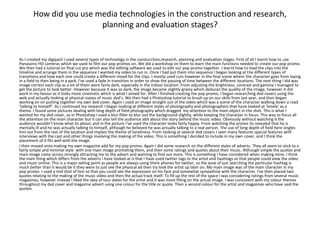 How did you use media technologies in the construction and research,
                         planning and evaluation stages?


As I created my digipack I used several types of technology in the consturction,research, planning and evaluation stages. First of all I learnt how to use
Panasonic HD cameras which we used to film our pop promos on. We did a workshop on them to learn the main functions needed to create our pop promo.
We then had a tutorial on final cut pro which was the editing software we used to edit our pop promo together. I learnt how to load the clips into the
timeline and arrange them in the sequence I wanted my video to run in. Once I had put them into sequence I began looking at the different types of
transitions and how each one could create a different mood for the clips. I mostly used cuts however in the final scene where the character goes from laying
in a field to then being in a park, I've used a fade in transition in order to show the passing of time between the different locations. The next thing I did was
image correct each clip as a lot of them were fairly dark, especially in the indoor location. From adjusting the brightness, contrast and gamma I managed to
get the picture to look better. However because it was so dark, the image became slightly grainy which deduces the quality of the image, however it did
work in my favour as it looks more cinematic which is what I aimed for. After I finished creating the pop promo, I began researching dvd covers using the
web and actually looking at physical copies of music dvd’s. We then had a Photoshop tutorial to brush up on our skills from last year, and then began
working on on putting together my own dvd cover. Again I used an image straight out of the video which was a scene of the character walking down a road
‘talking to himself’. As I continued my research I began looking at different styles of photography and photographers that have looked at ‘lonely’ as a
theme. I found some pictures dealing with long depth of field photography which dragged my attention to the main object in the shot. This is what I
wanted for my dvd cover, so in Photoshop I used a blur filter to blur out the background slightly, while keeping the character in focus. This was to focus all
the attention on the main character but it can also tell the audience abit about the story behind the music video. Obviously without watching it the
audience wouldn’t know what its about, and in the picture I've used the character looks fairly happy. From watching the promo its revealed that he is
mentally ill and he was actually talking to himself, although he believed he was actually talking to a real person. The use of long depth of field here singles
him out from the rest of the location and implies the theme of loneliness. From looking at several dvd covers I seen many features special features with
interviews with the cast and other things involving the making of the video. This is something I decided to include in my own cover, and I think the
placement of it fits well with the image.
I then moved onto making my own magazine add for my pop promo. Again I did some research on the different styles of adverts. They all seem to stick to a
fairly simple and minimal style with one main image promoting them, and then some ratings and quotes about their music. Although simple the quotes and
main image came across strongly attracting me to the advert and wanting to find out more. This is something I have considered when making mine. I think
the main thing which differs from the adverts I have looked at is that I have used twitter tags to the artist and hashtags so that people could view the video
and music online. This is a major selling point as people are always using there phones for twitter, so the ease of just searching the particular hashtag is
much better than it would be it they were to just see the physical ad then try look the artist up later on. My main image was of the main character in my
pop promo. I used a mid shot of him so that you could see the expression on his face and somewhat sympathise with the character. I've then placed two
quotes relating to the making of the music video and then the actual track itself. To fill up the rest of the space I was considering ratings from several music
magazines, however instead I liked the idea of tour dates for the artist and it was more filling on the actual image. I was consistent with my colour themes
throughout my dvd cover and magazine advert using one colour for the title or quote. Then a second colour for the artist and magazines who have said the
quotes.
 