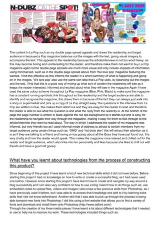 The content in La Pop such as my double page spread appeals and draws the readership and target
audience in becauseLa Pop magazine balances out the images with the text, giving visual imagery to
accompany the text. This appeals to the readership because the article/interview is not too word heavy, as
this may become boring and uninteresting for the reader, and therefore make them not want to buy La Pop
magazine again.Some double page spreads are much more visual and only include snippets of information,
using minimal text, such as in the double page spread above from ‘We love pop’ magazine featuring the
wanted. I find this effective as this informs the reader in a short summery of what is happening and going
on in the images; ‘We love pop’ also use the same sort idea that La Pop uses, by balancing out the images
and the text. I find that this is a good way of mixing up what sort of content the readership will see as it
keeps the reader interested, informed and excited about what they will see in the magazine.Again I have
used the same colour scheme throughout La Pop magazine (Blue, Pink, Black) to make sure the magazine
has a constant running symbiotic link throughout so the readership and the target audience are able to
identify and recognise the magazine, this draws them in because of the fact they can always just walk into
a shop or supermarket and pick up a copy of La Pop straight away.The questions in the interview from La
Pop are written in blue, this makes them stand out and they are easy for the reader to read and therefore
the reader is able to see what the question is and what the reply from the celebrity is. At the bottom of the
page the page number is written in black against the red lips background so it stands out and is easy for
the readership to navigate their way through the magazine, making it easy for them to flick through to the
article/interview they want to read about. The way in which I addressed the reader of my magazine was
informal, but very friendly too as I used informal mode of address to attract to certain members from my
target audience using certain things such as, ‘OMG’ and ‘hot bods alert’ this will attract their attention as it
is as if they are talking to a friend and having a nice gossip about all the Goss they have just found out. It is
very chatty and how the reader would speak. This makes the magazine more relaxed and chilled out for the
reader and target audience, which also links into her personality and likes because she likes to chill out with
friends and have a good old gossip.



What have you learnt about technologies from the process of constructing
this product?
Since beginning of this project I have learnt a lot of new technical skills which I did not have before. Before
starting this project I had no knowledge on how to write or create a successful blog; as I had never used
one before. However since starting this project I have learnt how to create and navigate my way around a
blog successfully and I am also very confident on how to use a blog I learnt how to do things such as; use
embedded codes to upload files, videos and images.I also knew a few previous skills from Photoshop, as I
have previously used it before, but I was able to re-access that knowledge and add to it by learning extra
skills that I did not know beforehand. Another skill that I was able to pick up through the process is being
able toimport new fonts into Photoshop; I did this using a font website that allows you to find a variety of
fonts and download and install them onto Photoshop (http://www.dafont.com/)
Through the creation of my three media pieces I have learnt a lot about different technologies that I needed
to use to help me to improve my work. These technologies included things such as;
 