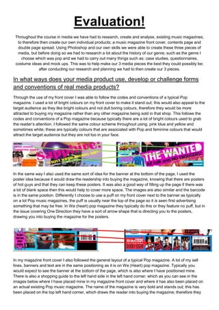Evaluation!
 Throughout the course in media we have had to research, create and analyse, existing music magazines;
  to therefore then create our own individual products; a music magazine front cover, contents page and
  double page spread. Using Photoshop and our own skills we were able to create these three pieces of
  media, but before doing so we had to research a lot about the history of our genre; such as the genre I
    choose which was pop and we had to carry out many things such as; case studies, questionnaires,
 costume ideas and mock ups. This was to help make our 3 media pieces the best they could possibly be;
              after conducting our research and planning we had to then create our 3 pieces.

In what ways does your media product use, develop or challenge forms
and conventions of real media products?
Through the use of my front cover I was able to follow the codes and conventions of a typical Pop
magazine. I used a lot of bright colours on my front cover to make it stand out; this would also appeal to the
target audience as they like bright colours and not dull boring colours, therefore they would be more
attracted to buying my magazine rather than any other magazine being sold in that shop. This follows the
codes and conventions of a Pop magazine because typically there are a lot of bright colours used to grab
the reader’s attention. I followed the same colour scheme throughout using, pink blue and yellow and
sometimes white; these are typically colours that are associated with Pop and feminine colours that would
attract the target audience but they are not too in your face.




In the same way I also used the same sort of idea for the banner at the bottom of the page, I used the
poster idea because it would draw the readership into buying the magazine, knowing that there are posters
of hot guys and that they can keep these posters. It was also a good way of filling up the page if there was
a lot of blank space then this would help to cover more space. The images are also similar and the barcode
is in the same position. Differently I choose to use a puff on my front cover next to the banner as typically
on a lot Pop music magazines, the puff is usually near the top of the page so it is seen first advertising
something that may be free. In We (heart) pop magazine they typically do this or they feature no puff, but in
the issue covering One Direction they have a sort of arrow shape that is directing you to the posters,
drawing you into buying the magazine for the posters.




In my magazine front cover I also followed the general layout of a typical Pop magazine. A lot of my sell
lines, banners and text are in the same positioning as it is on We (Heart) pop magazine. Typically you
would expect to see the banner at the bottom of the page, which is also where I have positioned mine.
There is also a shopping guide to the left hand side in the left hand corner; which as you can see in the
images below where I have placed mine in my magazine front cover and where it has also been placed on
an actual existing Pop music magazine. The name of the magazine is very bold and stands out; this has
been placed on the top left hand corner, which draws the reader into buying the magazine; therefore they
 