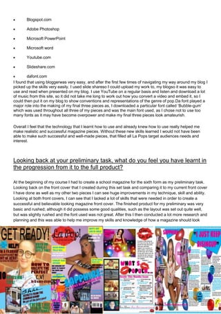 Blogspot.com

       Adobe Photoshop

       Microsoft PowerPoint

       Microsoft word

       Youtube.com

       Slideshare.com

        dafont.com
I found that using bloggerwas very easy, and after the first few times of navigating my way around my blog I
picked up the skills very easily. I used slide shareso I could upload my work to, my blogso it was easy to
use and read when presented on my blog. I use YouTube on a regular basis and listen and download a lot
of music from this site, so it did not take me long to work out how you convert a video and embed it, so I
could then put it on my blog to show conventions and representations of the genre of pop.Da font played a
major role into the making of my final three pieces as, I downloaded a particular font called ‘Bubble-gum’
which was used throughout all three of my pieces and was the main font used, as I chose not to use too
many fonts as it may have become overpower and make my final three pieces look amateurish.

Overall I feel that the technology that I learnt how to use and already knew how to use really helped me
make realistic and successful magazine pieces. Without these new skills learned I would not have been
able to make such successful and well-made pieces, that filled all La Pops target audiences needs and
interest.



Looking back at your preliminary task, what do you feel you have learnt in
the progression from it to the full product?

At the beginning of my course I had to create a school magazine for the sixth form as my preliminary task.
Looking back on the front cover that I created during this set task and comparing it to my current front cover
I have done as well as my other two pieces I can see huge improvements in my technique, skill and ability.
Looking at both front covers, I can see that I lacked a lot of skills that were needed in order to create a
successful and believable looking magazine front cover. The finished product for my preliminary was very
basic and rushed; although it did possess some good qualities, such as the layout was set out quite well,
but was slightly rushed and the font used was not great. After this I then conducted a lot more research and
planning and this was able to help me improve my skills and knowledge of how a magazine should look
 