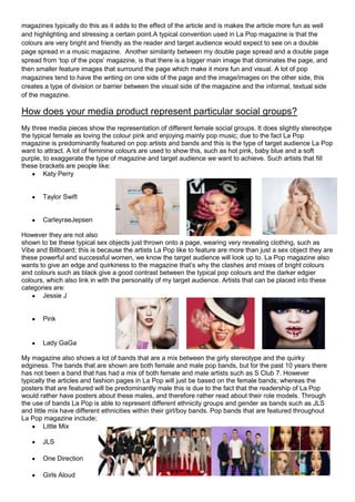 magazines typically do this as it adds to the effect of the article and is makes the article more fun as well
and highlighting and stressing a certain point.A typical convention used in La Pop magazine is that the
colours are very bright and friendly as the reader and target audience would expect to see on a double
page spread in a music magazine. Another similarity between my double page spread and a double page
spread from ‘top of the pops’ magazine, is that there is a bigger main image that dominates the page, and
then smaller feature images that surround the page which make it more fun and visual. A lot of pop
magazines tend to have the writing on one side of the page and the image/images on the other side, this
creates a type of division or barrier between the visual side of the magazine and the informal, textual side
of the magazine.

How does your media product represent particular social groups?
My three media pieces show the representation of different female social groups. It does slightly stereotype
the typical female as loving the colour pink and enjoying mainly pop music; due to the fact La Pop
magazine is predominantly featured on pop artists and bands and this is the type of target audience La Pop
want to attract. A lot of feminine colours are used to show this, such as hot pink, baby blue and a soft
purple, to exaggerate the type of magazine and target audience we want to achieve. Such artists that fill
these brackets are people like:
        Katy Perry


       Taylor Swift


       CarleyraeJepsen

However they are not also
shown to be these typical sex objects just thrown onto a page, wearing very revealing clothing, such as
Vibe and Billboard; this is because the artists La Pop like to feature are more than just a sex object they are
these powerful and successful women, we know the target audience will look up to. La Pop magazine also
wants to give an edge and quirkiness to the magazine that’s why the clashes and mixes of bright colours
and colours such as black give a good contrast between the typical pop colours and the darker edgier
colours, which also link in with the personality of my target audience. Artists that can be placed into these
categories are:
       Jessie J


       Pink


       Lady GaGa

My magazine also shows a lot of bands that are a mix between the girly stereotype and the quirky
edginess. The bands that are shown are both female and male pop bands, but for the past 10 years there
has not been a band that has had a mix of both female and male artists such as S Club 7. However
typically the articles and fashion pages in La Pop will just be based on the female bands; whereas the
posters that are featured will be predominantly male this is due to the fact that the readership of La Pop
would rather have posters about these males, and therefore rather read about their role models. Through
the use of bands La Pop is able to represent different ethnicity groups and gender as bands such as JLS
and little mix have different ethnicities within their girl/boy bands. Pop bands that are featured throughout
La Pop magazine include;
         Little Mix

       JLS

       One Direction

       Girls Aloud
 