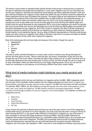 The reason I have chosen to represent these specific female social groups is because this is a typical of
the type of celebrities and people that are featured in a pop music magazine such as top of the pops and
we love pop magazine. Generally the readership would typically see these celebrities dressed in pink and
girly clothing throughout the magazine; these celebs also reflect the type of fashion sense the readership of
these magazines and the type of qualities they possess. The target audience and readership for these two
magazines also possess some of the same qualities that my target audience and readership posses, so
therefore I wanted to make sure that their needs were met. But in a lot of pop magazines you would not
typically see much of pop artists such as pink and lady gaga due to the fact they are slightly edgier and
quirkier than the typical stereotype for pop magazines. But in a lot of pop magazines you would not typically
see much of pop artists such as pink and lady gaga due to the fact they are slightly edgier and quirkier than
the typical stereotype for pop magazines. But I have chosen to represent this type of female social group
because I wanted to publicise and broadcast my magazine to a wider audience, therefore grabbing more
female attention more readership figures. Using a range of different representations of female social groups
makes sure that La Pop is a magazine that is able to maintain a high level of success and keeps its readers
interested and glued to their seats when reading the magazine.

Most of the stereotypes that we have today are because of the media, through the uses of;
        Newspapers
        Magazines
        TV
        Internet
        Music
        Film
The way an artist’s portrait themselves in a music video is able to create a very strong stereotype for
him/her and their genre of music. Take an artist like pink, she sings a combination of pop and rock and
through the use of her music videos, the press are able to take a song such as ‘so what’ and show pink so
be this really destructive and crazy woman who is hard to control, but then through the use of a song such
as ‘lady marmalade’ makes her seem like this fun and happy outgoing person. So as you can see the
media can manipulate us and deceive us into thinking a different way about certain celebs.



What kind of media institution might distribute your media product and
why?
The media institution which will own and distribute my magazine will be the BBC, (BBC magazines which
are now part of the immediate media company and are merged withMagicaliaLimited which is a digital cross-
media publisher and platform provider, based in London, England). The BBC are most known for their successful
TV channels, BBC1, BBC2, etc, But Inaddition to programming they have many other media platforms such as
radio, news, music, books and magazines. The BBC produces material to accompany programmers. The BBC
currently is the third-largest publisher of consumer magazines in the United Kingdom, This institution currently own
magazines such as:

       Radio Times
       Top Gear
       Top of the Pops
       Doctor Who Adventures
       Girl Talk

I have chosen this particular institution because they own top of the pops which is one of the magazines I
studied while trying to get ideas for my Pop magazine, top of the pops has also been running for almost 20
years showing that this is a very good media institution to distribute my magazine on.‘top of the pops’ is
very successful in ensuring their target audiences needs are fulfilled. Having the BBC distribute my
magazine will increase its popularity because it is a worldwide media institution that is very successful and
own very popular well known magazines. The BBC will successfully meet and fulfil my target audiences
needs and requirements, because they are very informed about the pop genre because, before the
magazine ‘top of the pops’ was released in 1995; it was first a music programme thatwas originallybroadcast
 