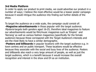 3rd Media Platform
In order to apply our product to print media, we could advertise our product in a
number of ways; I believe the most effective would be a teaser poster campaign
because it would intrigue the audience into finding out further details of the
show.

To target the audience on a wide scale, the campaign could consist of:
-Magazine advertisements in those popular with the target audience.
Mysteria targets both genders aged 16-25, therefore ideal magazines to feature
our advertisements would be film/music magazines such as „Empire‟ and
„Kerrang‟ as well as various fashion magazines (specifically for the female
audience) because these correspond with the Target Audience‟s interests and
are the most likely to have a similar demographic.
-Posters and billboards in popular locations with the target audience e.g. in
town centres and on public transport. These locations would be effective
because they associate with the social and busy lives of the audience. Posters
and billboards also reach a very large amount of people, as well as just the
target audience, which is a benefit because it would increase the overall
recognition and interest in the show and E4 as an institution.
 