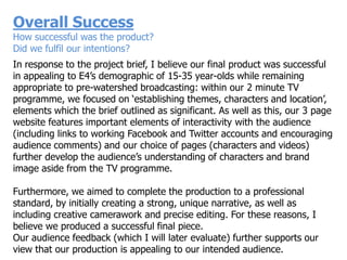 Overall Success
How successful was the product?
Did we fulfil our intentions?
In response to the project brief, I believe our final product was successful
in appealing to E4‟s demographic of 15-35 year-olds while remaining
appropriate to pre-watershed broadcasting: within our 2 minute TV
programme, we focused on „establishing themes, characters and location‟,
elements which the brief outlined as significant. As well as this, our 3 page
website features important elements of interactivity with the audience
(including links to working Facebook and Twitter accounts and encouraging
audience comments) and our choice of pages (characters and videos)
further develop the audience‟s understanding of characters and brand
image aside from the TV programme.

Furthermore, we aimed to complete the production to a professional
standard, by initially creating a strong, unique narrative, as well as
including creative camerawork and precise editing. For these reasons, I
believe we produced a successful final piece.
Our audience feedback (which I will later evaluate) further supports our
view that our production is appealing to our intended audience.
 