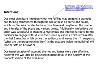 See blog post outlining full intentions:
                                                    http://libbymedia.blogspot.co.uk/2012
                                                    /11/coursework-pitch.html
Intentions

Our most significant intention which we fulfilled was creating a dramatic
and thrilling atmosphere through the use of mise en scene and sound,
which we feel was parallel to the atmosphere and heightened the drama
and intensity of the scene and various points. Additionally, we believe our
script was successful in creating a mysterious and intense narrative for the
audience to engage with, due to the curious questions which remain after
the first 2 minutes which entice the audience and leaves them in suspense.
(What are the group running from? Is the escapee inside the building? Will
Alec be safe on his own?)

Our representation of intended themes and issues were also effective,
however this will later be discussed in more detail in the „Quality of the
product‟ section of the evaluation.
 