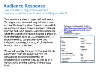 Audience Response
How well did we target the audience?
How successful were we in communicating key ideas?

To ensure our audience responded well to our
TV programme, we aimed to greatly take into
account the target audience‟s preferences which   Full survey results available on blog:
we uncovered in our primary audience research     http://libbymedia.blogspot.co.uk/2012/
                                                  11/primary-audience-research-survey-
(surveys and focus group). Significant elements   results.html
which the audience favoured include: a group of   Or see summary below

main characters aged 16-20, recognisable/
relatable setting, complex narrative, and
indie/rock non diegetic music, all of which we
featured in our production.

We aimed to apply these preferences as heavily
as possible while still complying with the
conventions of existing successful TV
programmes of a similar kind, as well as E4‟s
demographic and the outlines of the project
brief.
 