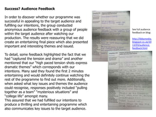 Success? Audience Feedback

In order to discover whether our programme was
successful in appealing to the target audience and
fulfilling our intentions, the group conducted
anonymous audience feedback with a group of people        See full audience
                                                          feedback on blog:
within the target audience after watching our
production. The results were reassuring that we did       http://libbymedia.
create an entertaining final piece which also presented   blogspot.co.uk/20
                                                          13/03/audience-
important and interesting themes and issued.              feedback.html

To detail, some feedback highlighted the fact that we
had “captured the tension and drama” and another
mentioned that our “high paced tension shots express
dramatic themes” which corresponds with our
intentions. Many said they found the first 2 minutes
entertaining and would definitely continue watching the
rest of the programme to find out more. Additionally,
when asked what key issues and themes the audience
could recognise, responses positively included “pulling
together as a team” “mysterious situations” and
“college life” amongst many.
This assured that we had fulfilled our intentions to
produce a thrilling and entertaining programme which
also communicates key issues to the target audience.
 