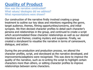 Quality of Product
How was the narrative constructed?
What values/ ideologies did we address?
What representations were shown?
Our construction of the narrative firstly involved creating a group
treatment to outline our key ideas and intentions regarding the genre,
target audience, themes, filming opportunities/concerns, and initial
synopsis. We then devised character profiles to detail each character‟s
persona and relationships in the group, and continued to create a script
which accommodated these character relationships as well as our desired
intentions and themes; creating mystery and suspense. Finally, we
created a storyboard to visualise the narrative in terms of camerawork,
dialogue, and action.

During the pre-production and production process, we altered the
character profiles, script, and storyboard as the narrative developed, and
improvements/adaptions were recognised. This was done to improve the
quality of the narrative, such as re-writing the script to highlight certain
characters more than others, or editing character profiles to improve
relationships between some characters.
 