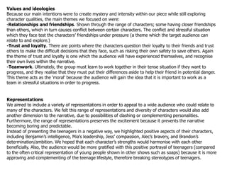 Values and ideologies
Because our main intentions were to create mystery and intensity within our piece while still exploring
character qualities, the main themes we focused on were:
-Relationships and friendships. Shown through the range of characters; some having closer friendships
than others, which in turn causes conflict between certain characters. The conflict and stressful situation
which they face test the characters‟ friendships under pressure (a theme which the target audience can
relate to and explore.)
-Trust and loyalty. There are points where the characters question their loyalty to their friends and trust
others to make the difficult decisions that they face, such as risking their own safety to save others. Again
the theme of trust and loyalty is one which the audience will have experienced themselves, and recognise
their own lives within the narrative.
-Teamwork. Ultimately, the group must learn to work together in their tense situation if they want to
progress, and they realise that they must put their differences aside to help their friend in potential danger.
This theme acts as the „moral‟ because the audience will gain the idea that it is important to work as a
team in stressful situations in order to progress.


Representations
We aimed to include a variety of representations in order to appeal to a wide audience who could relate to
many of the characters. We felt this range of representations and diversity of characters would also add
another dimension to the narrative, due to possibilities of clashing or complementing personalities.
Furthermore, the range of representations preserves the excitement because it prevents the narrative
becoming boring and predictable.
Instead of presenting the teenagers in a negative way, we highlighted positive aspects of their characters,
including Benjamin‟s intelligence, Mia‟s leadership, Jess‟ compassion, Alec‟s bravery, and Brandon‟s
determination/ambition. We hoped that each character‟s strengths would harmonise with each other
beneficially. Also, the audience would be more gratified with this positive portrayal of teenagers (compared
to the often critical representation of young people shown in other shows such as soaps) because it is more
approving and complementing of the teenage lifestyle, therefore breaking stereotypes of teenagers.
 