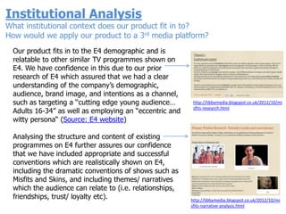 Institutional Analysis
What institutional context does our product fit in to?
How would we apply our product to a 3rd media platform?
  Our product fits in to the E4 demographic and is
  relatable to other similar TV programmes shown on
  E4. We have confidence in this due to our prior
  research of E4 which assured that we had a clear
  understanding of the company‟s demographic,
  audience, brand image, and intentions as a channel,
  such as targeting a „„cutting edge young audience…       http://libbymedia.blogspot.co.uk/2012/10/mi
                                                           sfits-research.html
  Adults 16-34‟‟ as well as employing an “eccentric and
  witty persona“ (Source: E4 website)

  Analysing the structure and content of existing
  programmes on E4 further assures our confidence
  that we have included appropriate and successful
  conventions which are realistically shown on E4,
  including the dramatic conventions of shows such as
  Misfits and Skins, and including themes/ narratives
  which the audience can relate to (i.e. relationships,
  friendships, trust/ loyalty etc).                       http://libbymedia.blogspot.co.uk/2012/10/mi
                                                          sfits-narrative-analysis.html
 