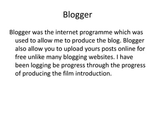 Blogger
Blogger was the internet programme which was
  used to allow me to produce the blog. Blogger
  also allow you to upload yours posts online for
  free unlike many blogging websites. I have
  been logging be progress through the progress
  of producing the film introduction.
 