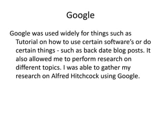 Google
Google was used widely for things such as
 Tutorial on how to use certain software’s or do
 certain things - such as back date blog posts. It
 also allowed me to perform research on
 different topics. I was able to gather my
 research on Alfred Hitchcock using Google.
 