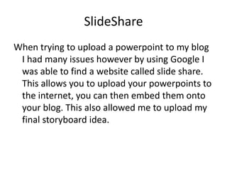 ݺߣShare
When trying to upload a powerpoint to my blog
 I had many issues however by using Google I
 was able to find a website called slide share.
 This allows you to upload your powerpoints to
 the internet, you can then embed them onto
 your blog. This also allowed me to upload my
 final storyboard idea.
 