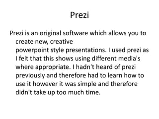 Prezi
Prezi is an original software which allows you to
  create new, creative
  powerpoint style presentations. I used prezi as
  I felt that this shows using different media's
  where appropriate. I hadn't heard of prezi
  previously and therefore had to learn how to
  use it however it was simple and therefore
  didn't take up too much time.
 