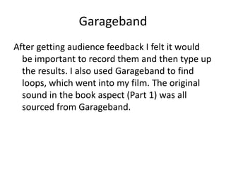 Garageband
After getting audience feedback I felt it would
  be important to record them and then type up
  the results. I also used Garageband to find
  loops, which went into my film. The original
  sound in the book aspect (Part 1) was all
  sourced from Garageband.
 