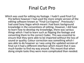 Final Cut Pro
Which was used for editing my footage. I hadn't used Final Cut
 Pro before however I had used the more simple version of the
 editing software known as "Final Cut Express". Previously I
 had used Sony Vegas which meant I had basic background
 knowledge in the conventions of editing. However, I did have
 to learn how to develop my knowledge, there was various
 things which I had to learn such as flipping the footage and
 converting them to the correct Codec. This was essential to
 ensure that they were able to be imported without the loss of
 sound or quality. Colour correction was something which I
 was able to do however as I was using the updated version of
 final cut it had a different interface which meant that it was
 much harder to find my way around. This meant that when
 doing simple tasks they were more complicated than needed.
 