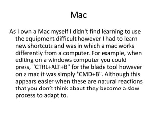 Mac
As I own a Mac myself I didn't find learning to use
  the equipment difficult however I had to learn
  new shortcuts and was in which a mac works
  differently from a computer. For example, when
  editing on a windows computer you could
  press, "CTRL+ALT+B" for the blade tool however
  on a mac it was simply "CMD+B". Although this
  appears easier when these are natural reactions
  that you don’t think about they become a slow
  process to adapt to.
 
