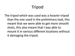 Tripod
The tripod which was used was a heavier tripod
  than the one used in the preliminary task, this
  meant that we were able to get more smooth
  shots, this also meant that I was able to
  mount it in various different locations without
  it damaging the tripod.
 