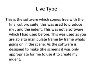 Live Type
This is the software which comes free with the
  final cut pro suite, this was used to produce
  my , and the indent. This was not a software
  which I had used before. This was used as you
  are able to manipulate frame by frame whats
  going on in the scene. As the software is
  designed to make title screens it was only
  appropriate for me to use it to create my
  indent.
 