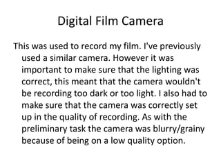 Digital Film Camera
This was used to record my film. I've previously
  used a similar camera. However it was
  important to make sure that the lighting was
  correct, this meant that the camera wouldn't
  be recording too dark or too light. I also had to
  make sure that the camera was correctly set
  up in the quality of recording. As with the
  preliminary task the camera was blurry/grainy
  because of being on a low quality option.
 