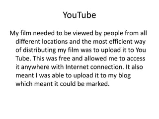 YouTube
My film needed to be viewed by people from all
 different locations and the most efficient way
 of distributing my film was to upload it to You
 Tube. This was free and allowed me to access
 it anywhere with Internet connection. It also
 meant I was able to upload it to my blog
 which meant it could be marked.
 