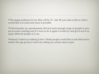 •The target audience for my film will be 15 - late 30 year olds as this is what I
would like it to reach and more if possible.

•Unfortunately my questionnaire did not reach enough range of people to give
me accurate readings and if I were to do it again I would try and get it out to as
many different people as I can.

•Instead I ended up making it how I think people would like it and tried not to
restrict the age group to much by setting my certain stereo-types
 