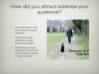 How did you attract/address your
          audience?


•   As I said before I tried
    not to limit my target
    audience.
•   I tried to keep the
    character as wide
    spread as possible
•   By having a younger
    character dressed a bit
    older it should address
    a larger audience
 