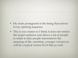 • My main protagonist is the being that arrives
  in my opening sequence
• This is our creator so I think it does not restrict
  the target audience and allows a lot of people
  to relate to this; people interested in the
  meaning of life, scientists, younger viewers as
  will be a typical Action Sci-fi film as well.
 