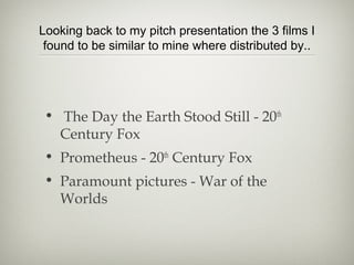 Looking back to my pitch presentation the 3 films I
 found to be similar to mine where distributed by..




 • The Day the Earth Stood Still - 20th
   Century Fox
 • Prometheus - 20th Century Fox
 • Paramount pictures - War of the
   Worlds
 