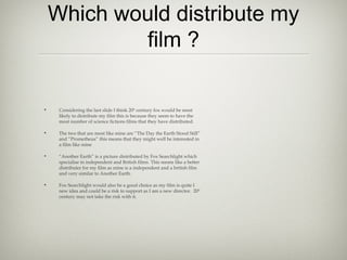 Which would distribute my
             film ?

•    Considering the last slide I think 20th century fox would be most
     likely to distribute my film this is because they seem to have the
     most number of science fictions films that they have distributed.

•    The two that are most like mine are “The Day the Earth Stood Still”
     and “Prometheus” this means that they might well be interested in
     a film like mine

•    “Another Earth” is a picture distributed by Fox Searchlight which
     specialise in independent and British films. This seems like a better
     distributer for my film as mine is a independent and a british film
     and very similar to Another Earth.

•    Fox Searchlight would also be a good choice as my film is quite I
     new idea and could be a risk to support as I am a new director. 20th
     century may not take the risk with it.
 