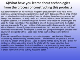 6)What have you learnt about technologies
   from the process of constructing this product?
Just before I started on my full music magazine product I didn't really have much
experience using manipulation programmes such as In-design and Photo-shop While I
was constructing the music magazine I learnt a lot about these two programmes as I
thought that they would be really useful and it would help me create the best music
magazine possible. For the main image on my front cover I took the photo myself and
used the magic wand tool. I then decided to smooth the edges out using the rubber
tool on a low opacity. The way I got into photo-shop and in-design was by playing with
all the different tools and figuring out what each tool did. I also watched a lot of You-
tube video which enabled me to figure out what was going on during this process and I
could work along side with it. I used basic things such as shapes,and different
symbols.
There are many different images on my contents pages. I took loads of different
photos of my friends in many different photos. I then edited all the photos to make it
look like my chosen artists groups. I used the same method as my the one I did on my
front cover which was cutting around the photo with the magic wand tool then
smoothing over the edges. Another thing I learnt how to do was by using many
different fonts from dafonts.com this website was very useful as it gave me a selection
to chose from which would suit my magazine better.
 