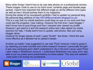 Many other things I learnt how to do was take photos on a professional camera.
These images I took to use on my front cover, contents page and double page
spread. I learnt how important the different angle an all the different shot types
as well as how I should portray them in my magazine.
During the whole of my coursework portfolio I had to update my personal blog.
My personal blog address of http://0512tiffanymalcolm.blogspot.co.uk/
This is a way that my media teachers could keep an eye on my work and they
could see the progress I was making. However the first time I used blogger I
didn't know how to post things and how I checked who viewed my profile
However I got used to it and did research online and I also asked my media
teachers for help. I finally learnt how to update, add photos, files just using
blogger alone.
However for longer pieces of work I used “Scribd” few times. I think this was
more effective as it allowed me to upload it easier.

Another up loader I was suggested to use was 'Prezi' however I tried to grasp it
by watching you-tube tutorials and online research however I personally thought
it was very confusing and I didn't understand it. So in the end I never used 'Prezi'
I also made a 'Slideshare' account. I understood Slideshare very easy and I was
able to put my power-point presentations on there easier. This was one website I
 used quiet a lot during my coursework.
 