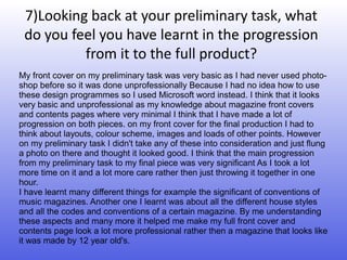 7)Looking back at your preliminary task, what
 do you feel you have learnt in the progression
          from it to the full product?
My front cover on my preliminary task was very basic as I had never used photo-
shop before so it was done unprofessionally Because I had no idea how to use
these design programmes so I used Microsoft word instead. I think that it looks
very basic and unprofessional as my knowledge about magazine front covers
and contents pages where very minimal I think that I have made a lot of
progression on both pieces. on my front cover for the final production I had to
think about layouts, colour scheme, images and loads of other points. However
on my preliminary task I didn't take any of these into consideration and just flung
a photo on there and thought it looked good. I think that the main progression
from my preliminary task to my final piece was very significant As I took a lot
more time on it and a lot more care rather then just throwing it together in one
hour.
I have learnt many different things for example the significant of conventions of
music magazines. Another one I learnt was about all the different house styles
and all the codes and conventions of a certain magazine. By me understanding
these aspects and many more it helped me make my full front cover and
contents page look a lot more professional rather then a magazine that looks like
it was made by 12 year old's.
 