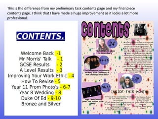 This is the difference from my preliminary task contents page and my final piece
contents page. I think that I have made a huge improvement as it looks a lot more
professional.
 
