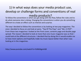 1) In what ways does your media product use,
develop or challenge forms and conventions of real
                 media products?
To follow the conventions is when you go along with the flow, follow the rules and to
do what everyone else is doing. Changing the conventions is when you do something
different to create an effect such as interest and surprise.
The way I decided to follow the conventions is by looking at two pop magazines. The
ones I decided to focus on and look at were, “Top Of The Pops” and “We <3 POP”.
From these two magazines I looked at the front cover, contents page and double page
spread. The reason I decided to look at more than one music magazine was so that I
could look at the different structures. I decided that by doing this it would enable me
to have more options and hopefully make my music layout better than what I was
looking at in the magazines.


http://www.youtube.com/watch?v=Ys96G6gmHJ8
 
