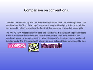 Comparison on conventions.


I decided that I would try and use different inspirations from the two magazines. The
masthead on the ‘Top of the pops’ magazine is very bold and girly. It has stars all the
way around it, which symbolizes the fact that this magazine is aimed at young girls.
The ‘We <3 POP’ magazine is very bold and stands out. It is always in a speech bubble
as this is easier for the audience to spot this out on the shelf. I decided that my
masthead would be very girly. As it is called ‘Diamonds’ this relates to girls as they all
like diamonds. The ‘I’ is doted with a heart as most girls do this or something like this.
 