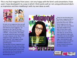 This is my final magazine front cover, I am very happy with the form’s and conventions I have
used. I have developed it to a way in which I think works well as I am using professional idea’s
as inspiration and then modifying it with my own ideas as well.




                                                                         These are two barcodes from
                                                                         my chosen magazines (WE <3
                                                                         POP and Top Of The Pops). I
                                                                         personally think that both of
  On both of my magazines they use pull                                  these magazines are very
  quotes from the chosen artist who the                                  similar with there barcodes as
  main feature on the magazine. For                                      they both straight across.
  example on the ‘Top Of The Pops’                                       Both of them have a web-
  magazine it has ‘One of these girls has                                address near to it. I wasn’t
  a SECRET… Find out who’. This makes                                    over keen on. So one of my
  us wonder what the secret is and who                                   ways I decided to make mine
  it is with. However on the ‘We <3 POP’                                 look better was by not adding
  magazine it says ‘ Katy Perry, “he                                     a web-address on the front
  hasn’t told me”’ this makes us think                                   page. I also decided to add
  that Katy could of been lied to or                                     the issue number and date at
  something else.                                                        the bottom where as my
  The way both of these magazines have                                   chosen research ones are at
  been placed on the ride is very similar.                               the side or above it.
  I decided against putting it on the right
  hand side because both of them have
  already done this. By me placing it on
  the left hand side is a way of me
  developing the forms.
 