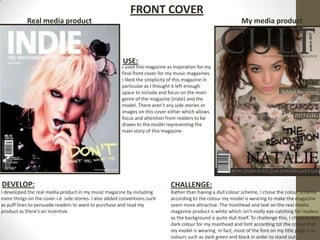 FRONT COVER
            Real media product                                                                                    My media product




                                                         USE:
                                                         I used this magazine as inspiration for my
                                                         final front cover for my music magazines.
                                                         I liked the simplicity of this magazine in
                                                         particular as I thought it left enough
                                                         space to include and focus on the main
                                                         genre of the magazine (indie) and the
                                                         model. There aren’t any side stories or
                                                         images on this cover either which allows
                                                         focus and attention from readers to be
                                                         drawn to the model representing the
                                                         main story of this magazine




DEVELOP:                                                                        CHALLENGE:
I developed the real media product in my music magazine by including            Rather than having a dull colour scheme, I chose the colour scheme
more things on the cover i.e. side stories. I also added conventions such       according to the colour my model is wearing to make the magazine
as puff lines to persuade readers to want to purchase and read my               seem more attractive. The masthead and text on the real media
product as there’s an incentive.                                                magazine product is white which isn’t really eye-catching for readers
                                                                                as the background is quite dull itself. To challenge this, I chose a very
                                                                                dark colour for my masthead and font according tot the colour that
                                                                                my model is wearing. In fact, most of the font on my title page is in
                                                                                colours such as dark green and black in order to stand out.
 