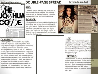 Real media products                   DOUBLE-PAGE SPREAD                                       My media product

                                       USE:
                                       I used the idea of the large text being one of
                                       the main focuses on the page and covering a
                                       large section on the page because I thought
                                       it looked attractive and was quite unique
                                       DEVELOP:
                                       I developed this by putting a block background
                                       behind the text so that the text could stand
                                       out more against the background and also to
                                       stand out in comparison to the rest of the
                                       page. I also made the text slightly smaller so
                                       that my interview was able to fit on the page
                                       as well as the large text


CHALLENGE:                                                                                USE:
                                                                                        I used the idea here on this magazine of the
I challenged this feature on this real media
                                                                                        subheading being on the other page with my
product in my media product by rather than
                                                                                        image of the artist so the page wouldn’t look
using the a descriptive caption of the main artist,
                                                                                        too much like a poster for a child's magazine
I used a quote from the interview. Almost
                                                                                        but more of a sophisticated way of indicating
imitating a floating quote as well as a masthead
                                                                                        this was the main image to match the tory on
for the page. I also made the text size range from
                                                                                        the opposite page.
different sizes to make my text look a bit random
and unique whereas in the real media magazine,
the text size was kept the same however the font
                                                                                          DEVELOP:
                                                                                        I developed this by making my text slightly
style changed. I also didn’t make the masthead
                                                                                        larger so it isn't mistaken for the description
as large as the masthead in the real media
                                                                                        for the image i.e. where it was taken etc.,. I
product because I wanted more space for my
                                                                                        also put a block-style background behind
interview. This meant I had to also make my
                                                                                        the text so that the text was easily
interview text smaller as well as the masthead.
                                                                                        recognisable in front of the main artists
                                                                                        black skirt.
 