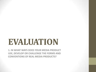 EVALUATION
1. IN WHAT WAYS DOES YOUR MEDIA PRODUCT
USE, DEVELOP OR CHALLENGE THE FORMS AND
CONVENTIONS OF REAL MEDIA PRODUCTS?
 