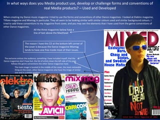 In what ways does you Media product use, develop or challenge forms and conventions of
                         real Media products? – Used and Developed

When creating my Dance music magazine I tried to use the forms and conventions of other Dance magazines. I looked at Elektro magazine,
Tilllate magazine and Mixmag in particular. They all seem to be looking similar with similar colours used and similar background colours. I
tried to add these conventions to my magazine front cover, and you may see the elements that I have used from the genre conventions of
other Dance magazines.
                            All the three magazines below have a
                            line of text above the Masthead


                       The reason I have this CD at the bottom left corner of
                       the cover is because the Dance magazine Mixmag
                       tends to have one free inside most of their issues.


 The exclusive entices the audience, something I have included myself, that the
Dance magazines don't have but, the list of artists down the left side of the page
        follows the genre conventions the other Dance magazines have.
            The main image is located in the middle of the cover, the most noticeable
            thing on the cover, other Dance magazines also have the image of similar
            size and in a similar position.
 